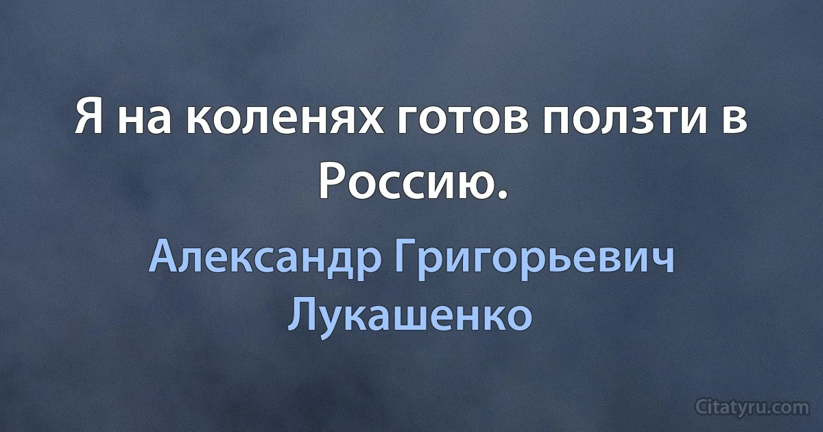 Я на коленях готов ползти в Россию. (Александр Григорьевич Лукашенко)