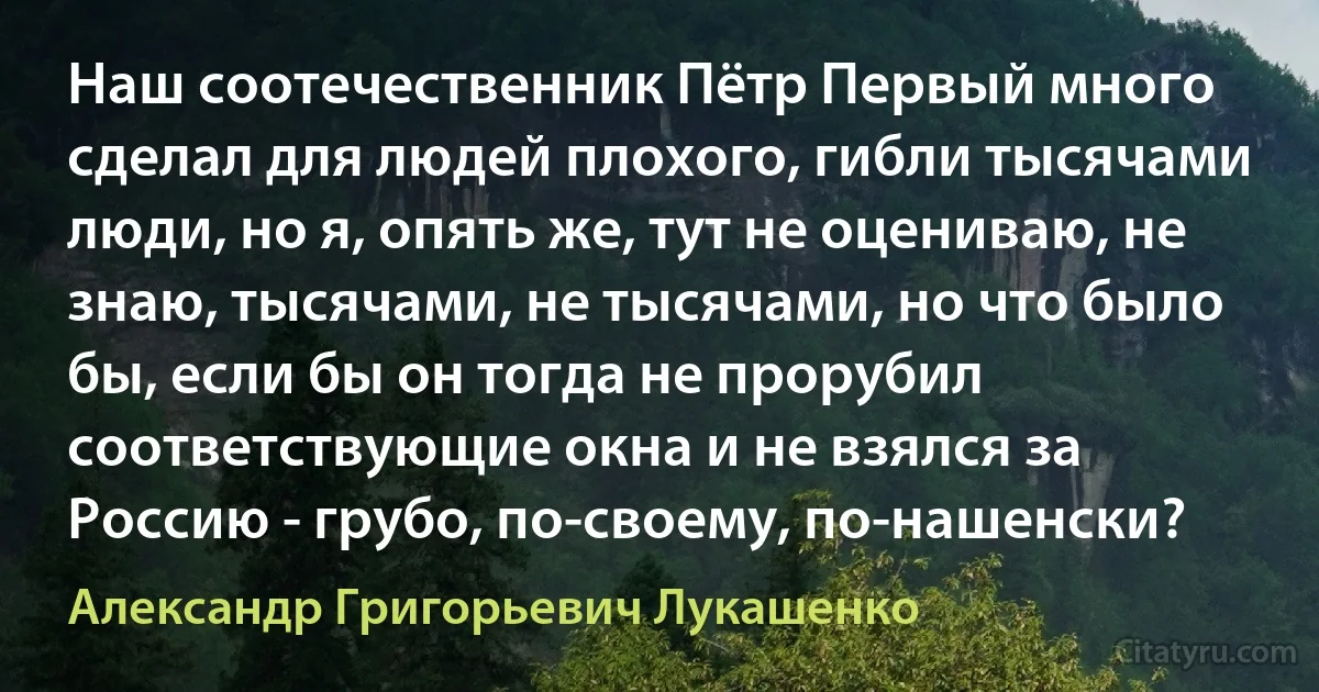 Наш соотечественник Пётр Первый много сделал для людей плохого, гибли тысячами люди, но я, опять же, тут не оцениваю, не знаю, тысячами, не тысячами, но что было бы, если бы он тогда не прорубил соответствующие окна и не взялся за Россию - грубо, по-своему, по-нашенски? (Александр Григорьевич Лукашенко)