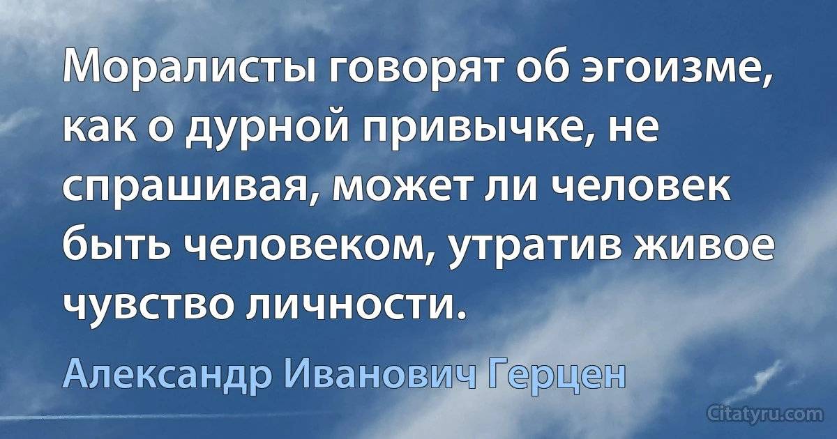 Моралисты говорят об эгоизме, как о дурной привычке, не спрашивая, может ли человек быть человеком, утратив живое чувство личности. (Александр Иванович Герцен)