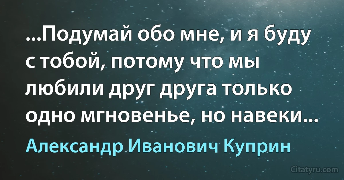 ...Подумай обо мне, и я буду с тобой, потому что мы любили друг друга только одно мгновенье, но навеки... (Александр Иванович Куприн)