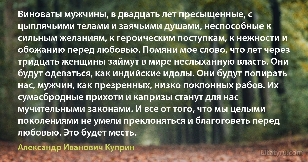 Виноваты мужчины, в двадцать лет пресыщенные, с цыплячьими телами и заячьими душами, неспособные к сильным желаниям, к героическим поступкам, к нежности и обожанию перед любовью. Помяни мое слово, что лет через тридцать женщины займут в мире неслыханную власть. Они будут одеваться, как индийские идолы. Они будут попирать нас, мужчин, как презренных, низко поклонных рабов. Их сумасбродные прихоти и капризы станут для нас мучительными законами. И все от того, что мы целыми поколениями не умели преклоняться и благоговеть перед любовью. Это будет месть. (Александр Иванович Куприн)