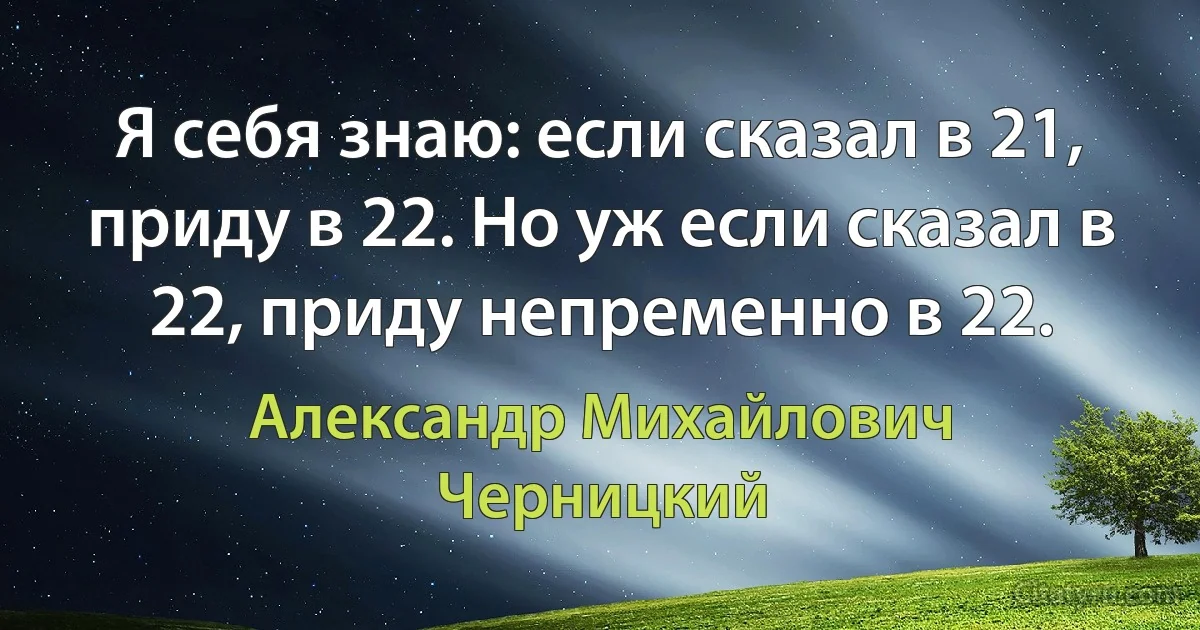 Я себя знаю: если сказал в 21, приду в 22. Но уж если сказал в 22, приду непременно в 22. (Александр Михайлович Черницкий)