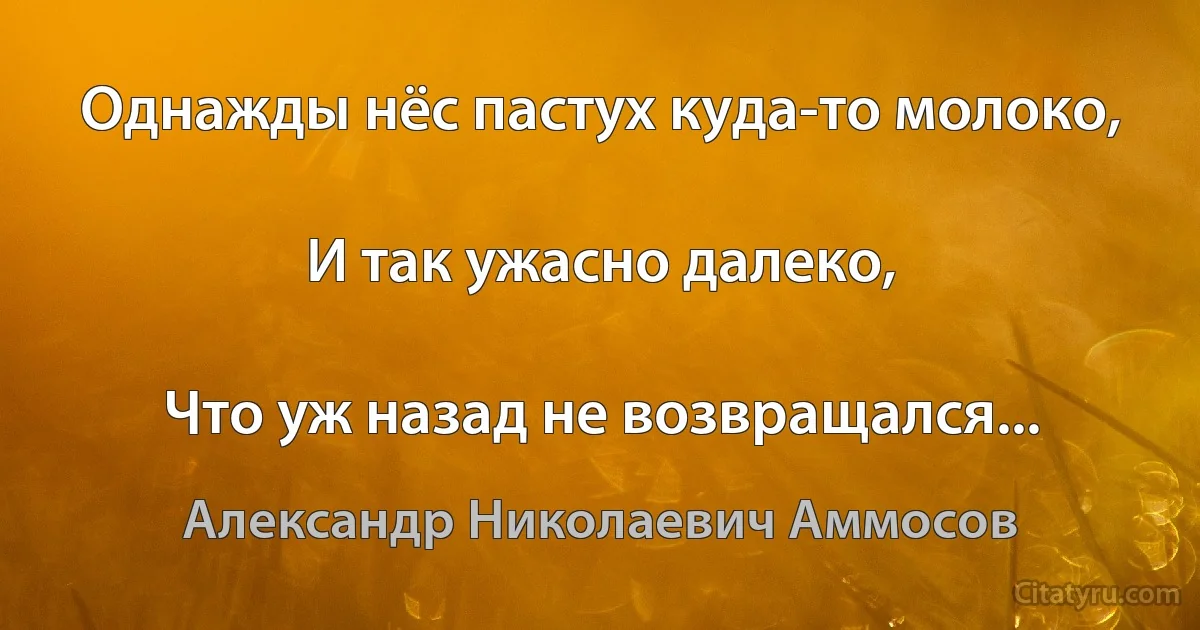 Однажды нёс пастух куда-то молоко,

И так ужасно далеко,

Что уж назад не возвращался... (Александр Николаевич Аммосов)