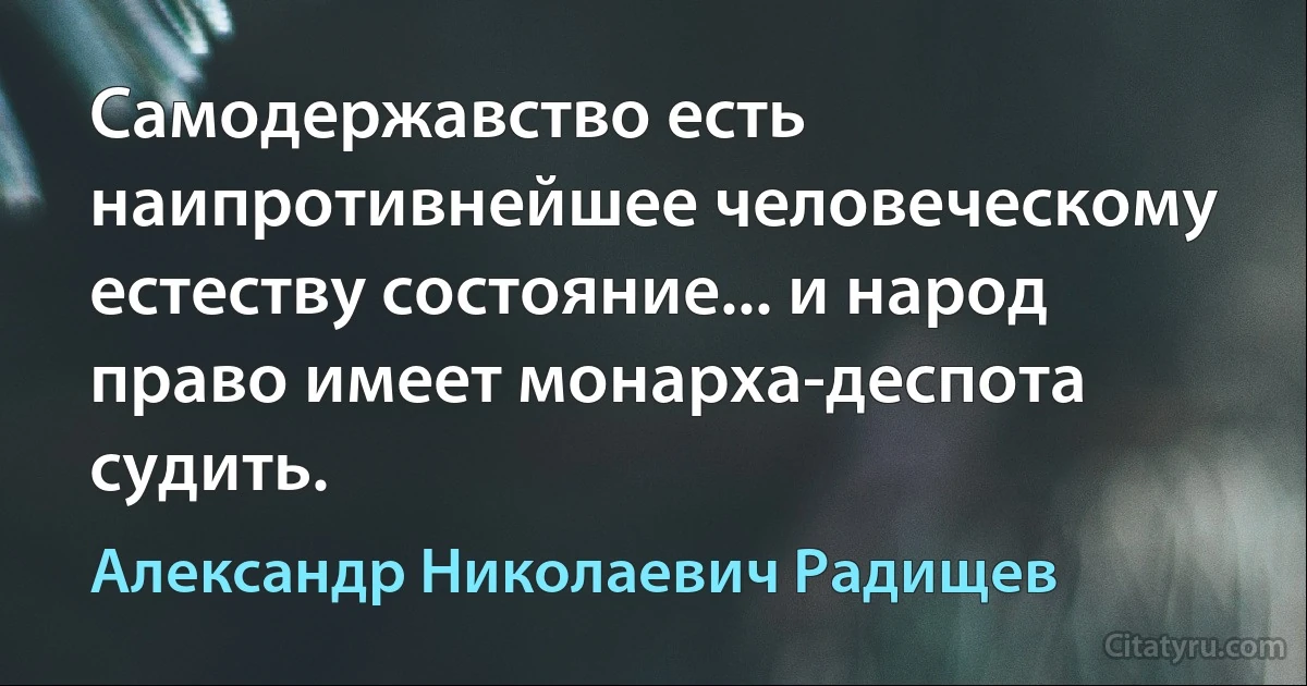 Самодержавство есть наипротивнейшее человеческому естеству состояние... и народ право имеет монарха-деспота судить. (Александр Николаевич Радищев)