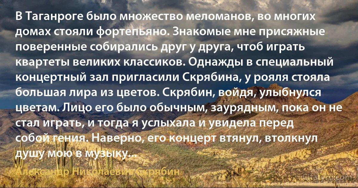 В Таганроге было множество меломанов, во многих домах стояли фортепьяно. Знакомые мне присяжные поверенные собирались друг у друга, чтоб играть квартеты великих классиков. Однажды в специальный концертный зал пригласили Скрябина, у рояля стояла большая лира из цветов. Скрябин, войдя, улыбнулся цветам. Лицо его было обычным, заурядным, пока он не стал играть, и тогда я услыхала и увидела перед собой гения. Наверно, его концерт втянул, втолкнул душу мою в музыку... (Александр Николаевич Скрябин)