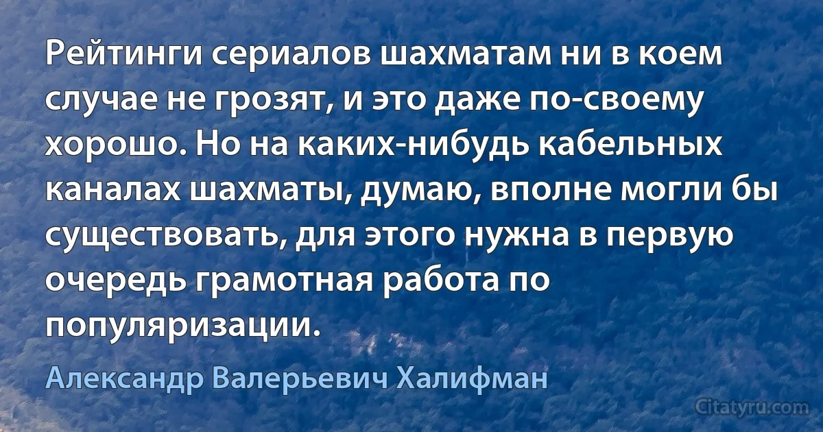 Рейтинги сериалов шахматам ни в коем случае не грозят, и это даже по-своему хорошо. Но на каких-нибудь кабельных каналах шахматы, думаю, вполне могли бы существовать, для этого нужна в первую очередь грамотная работа по популяризации. (Александр Валерьевич Халифман)