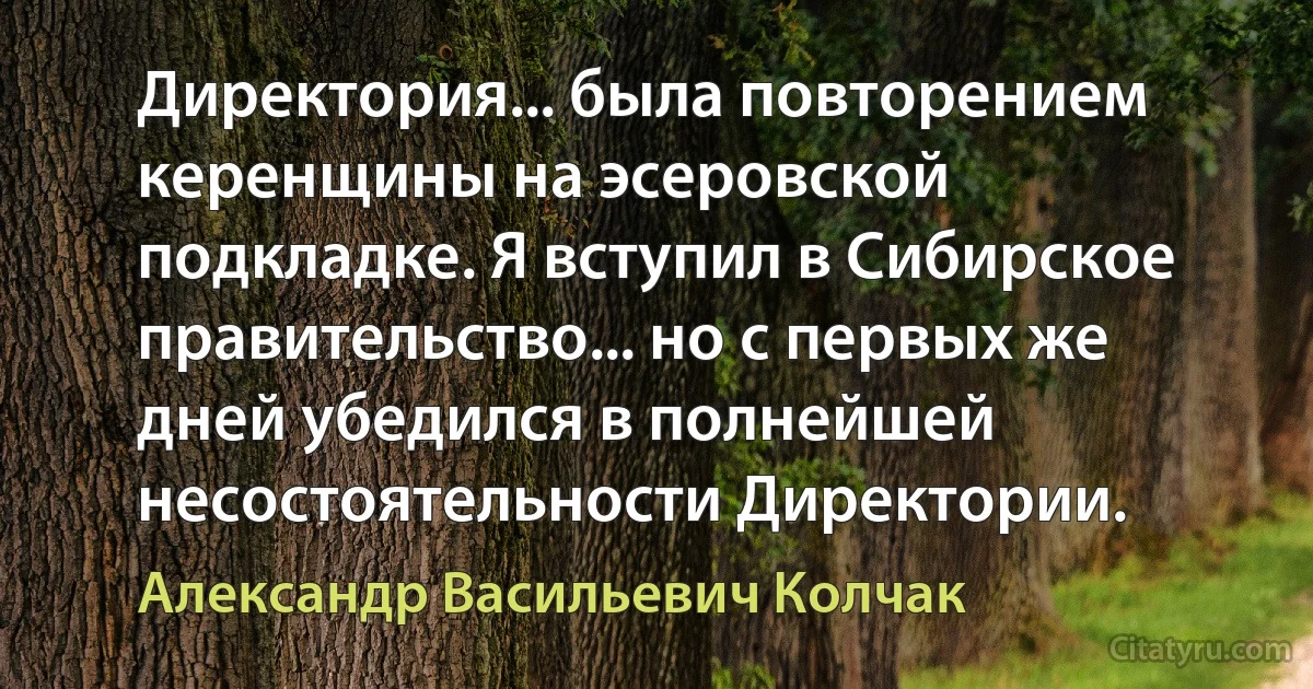 Директория... была повторением керенщины на эсеровской подкладке. Я вступил в Сибирское правительство... но с первых же дней убедился в полнейшей несостоятельности Директории. (Александр Васильевич Колчак)