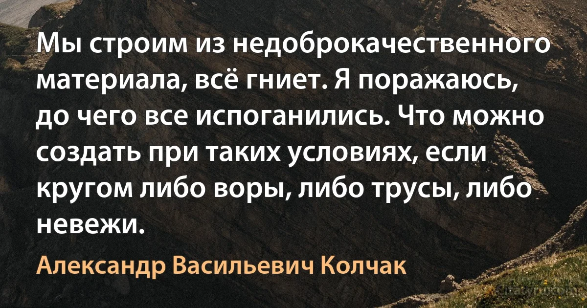 Мы строим из недоброкачественного материала, всё гниет. Я поражаюсь, до чего все испоганились. Что можно создать при таких условиях, если кругом либо воры, либо трусы, либо невежи. (Александр Васильевич Колчак)