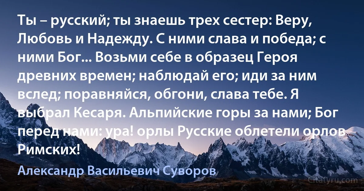 Ты – русский; ты знаешь трех сестер: Веру, Любовь и Надежду. С ними слава и победа; с ними Бог... Возьми себе в образец Героя древних времен; наблюдай его; иди за ним вслед; поравняйся, обгони, слава тебе. Я выбрал Кесаря. Альпийские горы за нами; Бог перед нами: ура! орлы Русские облетели орлов Римских! (Александр Васильевич Суворов)