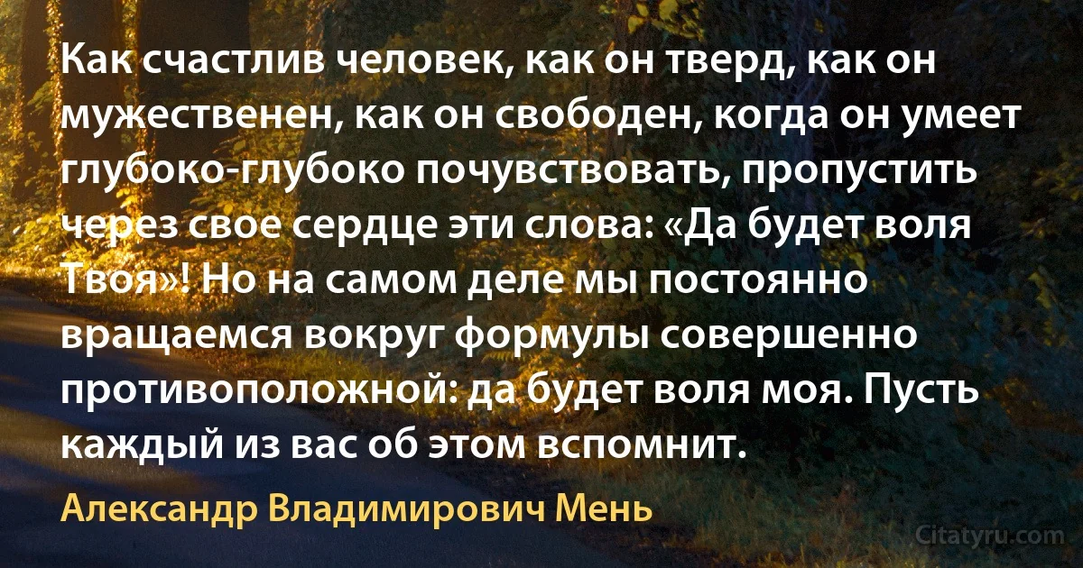 Как счастлив человек, как он тверд, как он мужественен, как он свободен, когда он умеет глубоко-глубоко почувствовать, пропустить через свое сердце эти слова: «Да будет воля Твоя»! Но на самом деле мы постоянно вращаемся вокруг формулы совершенно противоположной: да будет воля моя. Пусть каждый из вас об этом вспомнит. (Александр Владимирович Мень)