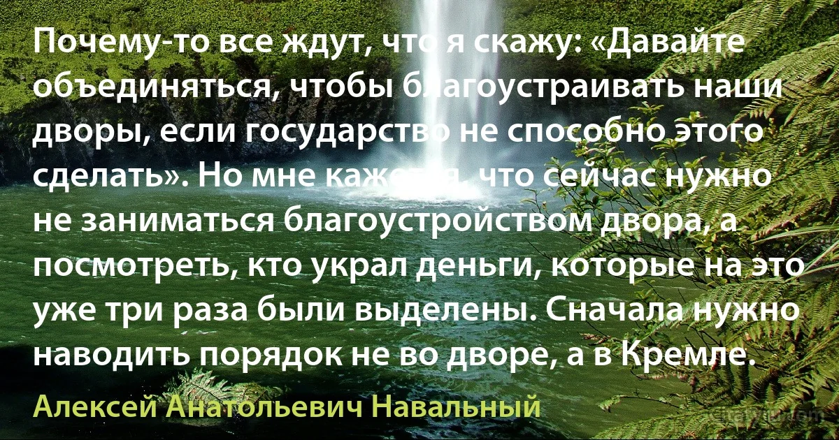 Почему-то все ждут, что я скажу: «Давайте объединяться, чтобы благоустраивать наши дворы, если государство не способно этого сделать». Но мне кажется, что сейчас нужно не заниматься благоустройством двора, а посмотреть, кто украл деньги, которые на это уже три раза были выделены. Сначала нужно наводить порядок не во дворе, а в Кремле. (Алексей Анатольевич Навальный)