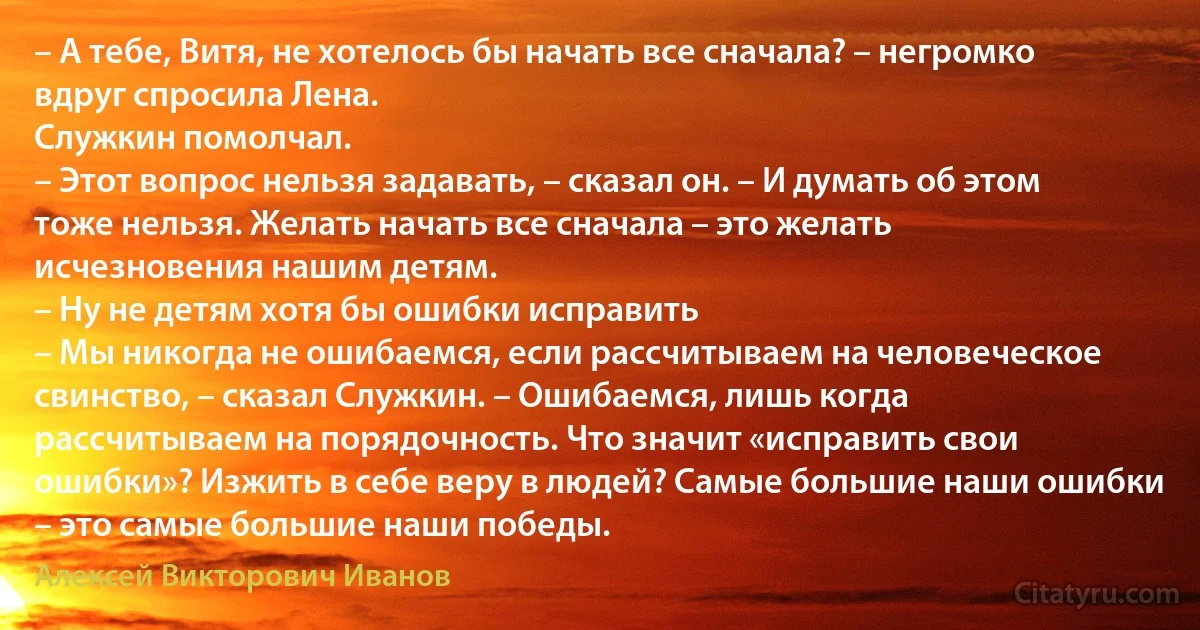 – А тебе, Витя, не хотелось бы начать все сначала? – негромко вдруг спросила Лена.
Служкин помолчал.
– Этот вопрос нельзя задавать, – сказал он. – И думать об этом тоже нельзя. Желать начать все сначала – это желать исчезновения нашим детям.
– Ну не детям хотя бы ошибки исправить 
– Мы никогда не ошибаемся, если рассчитываем на человеческое свинство, – сказал Служкин. – Ошибаемся, лишь когда рассчитываем на порядочность. Что значит «исправить свои ошибки»? Изжить в себе веру в людей? Самые большие наши ошибки – это самые большие наши победы. (Алексей Викторович Иванов)