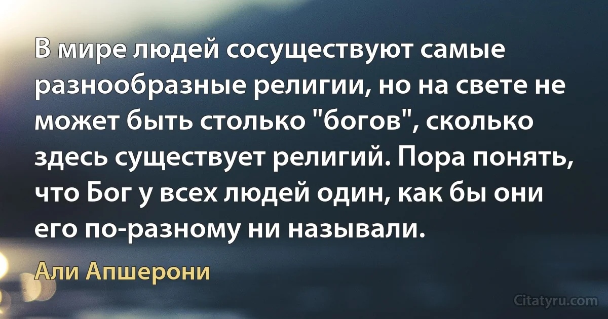 В мире людей сосуществуют самые разнообразные религии, но на свете не может быть столько "богов", сколько здесь существует религий. Пора понять, что Бог у всех людей один, как бы они его по-разному ни называли. (Али Апшерони)