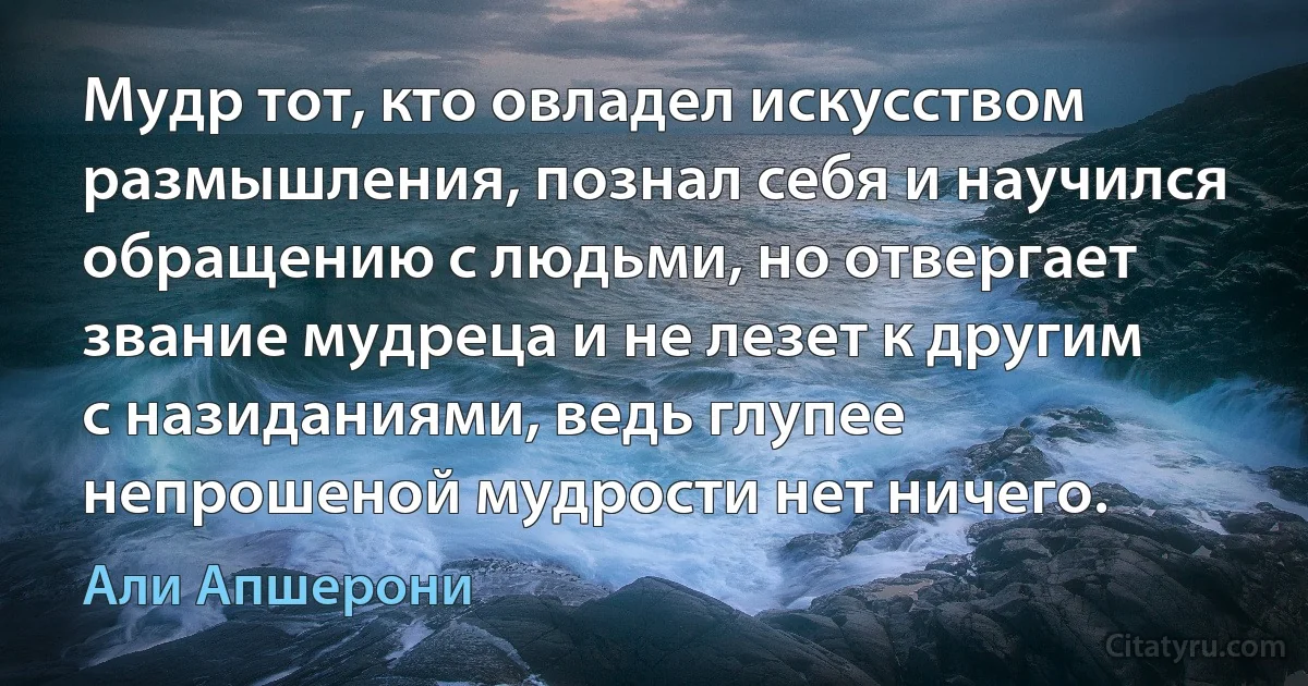 Мудр тот, кто овладел искусством размышления, познал себя и научился обращению с людьми, но отвергает звание мудреца и не лезет к другим с назиданиями, ведь глупее непрошеной мудрости нет ничего. (Али Апшерони)