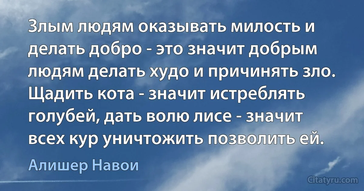 Злым людям оказывать милость и делать добро - это значит добрым людям делать худо и причинять зло. Щадить кота - значит истреблять голубей, дать волю лисе - значит всех кур уничтожить позволить ей. (Алишер Навои)