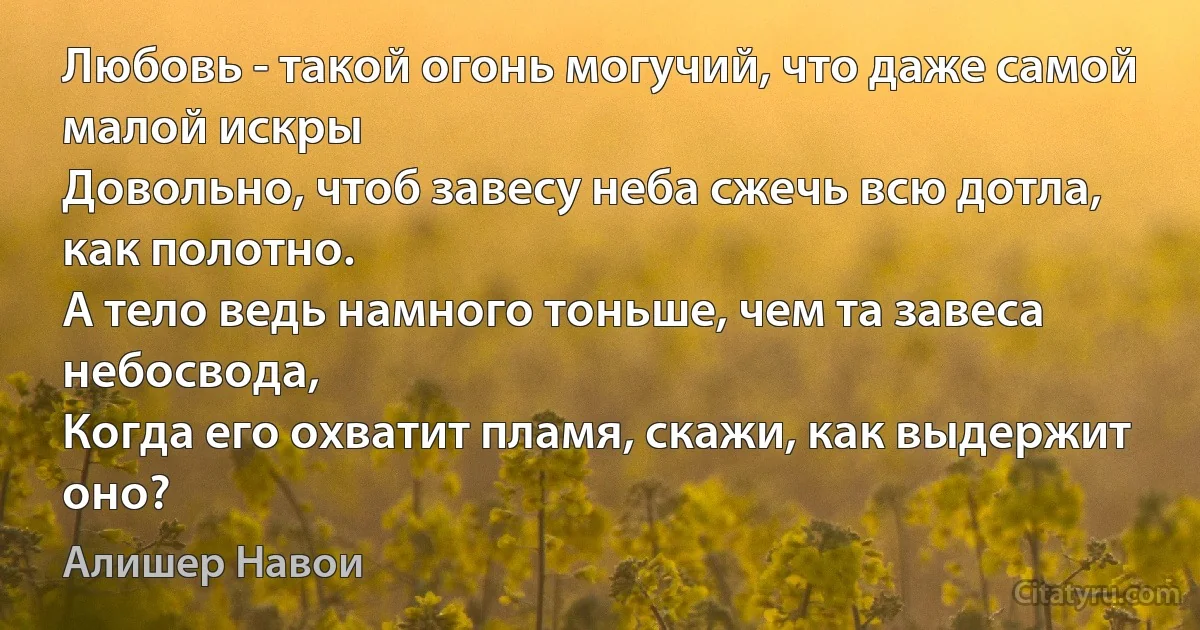 Любовь - такой огонь могучий, что даже самой малой искры
Довольно, чтоб завесу неба сжечь всю дотла, как полотно.
А тело ведь намного тоньше, чем та завеса небосвода,
Когда его охватит пламя, скажи, как выдержит оно? (Алишер Навои)