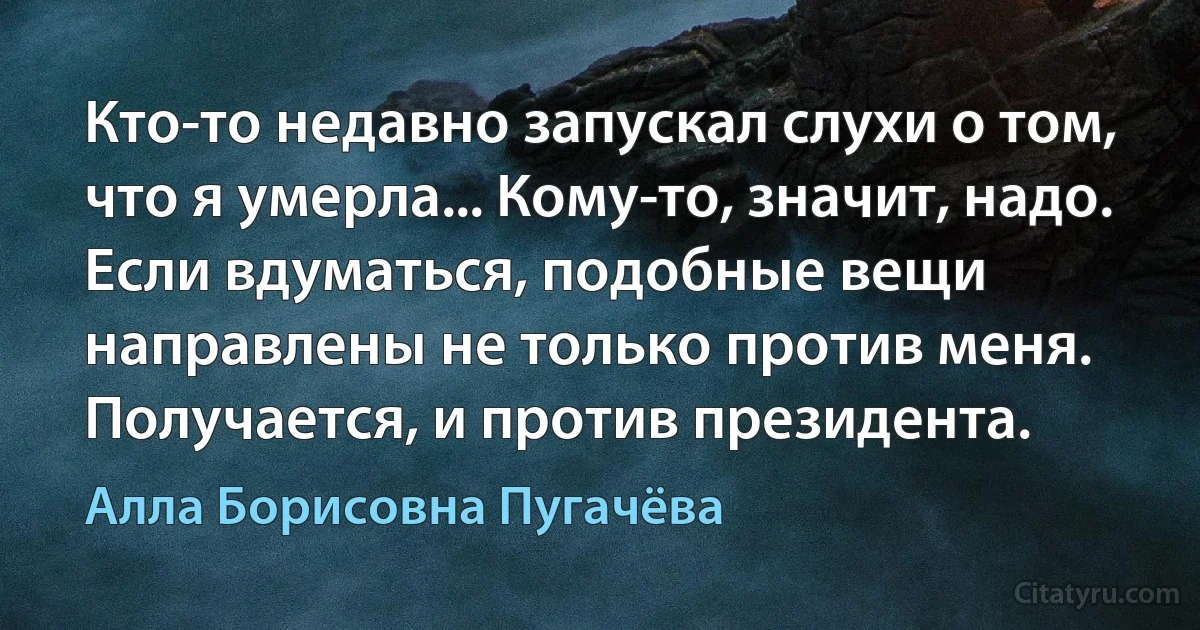 Кто-то недавно запускал слухи о том, что я умерла... Кому-то, значит, надо. Если вдуматься, подобные вещи направлены не только против меня. Получается, и против президента. (Алла Борисовна Пугачёва)