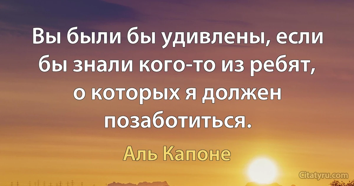 Вы были бы удивлены, если бы знали кого-то из ребят, о которых я должен позаботиться. (Аль Капоне)