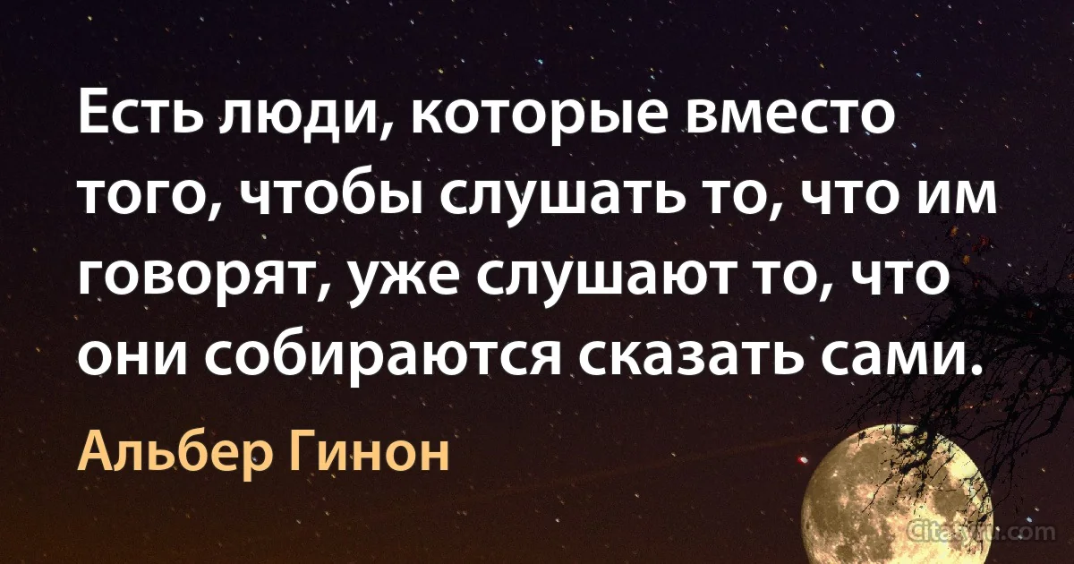 Есть люди, которые вместо того, чтобы слушать то, что им говорят, уже слушают то, что они собираются сказать сами. (Альбер Гинон)