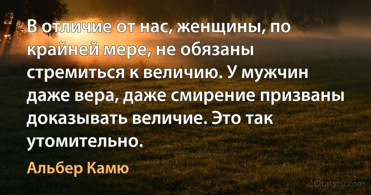 В отличие от нас, женщины, по крайней мере, не обязаны стремиться к величию. У мужчин даже вера, даже смирение призваны доказывать величие. Это так утомительно. (Альбер Камю)