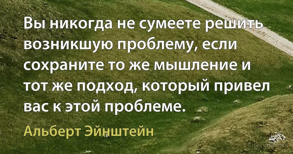 Вы никогда не сумеете решить возникшую проблему, если сохраните то же мышление и тот же подход, который привел вас к этой проблеме. (Альберт Эйнштейн)