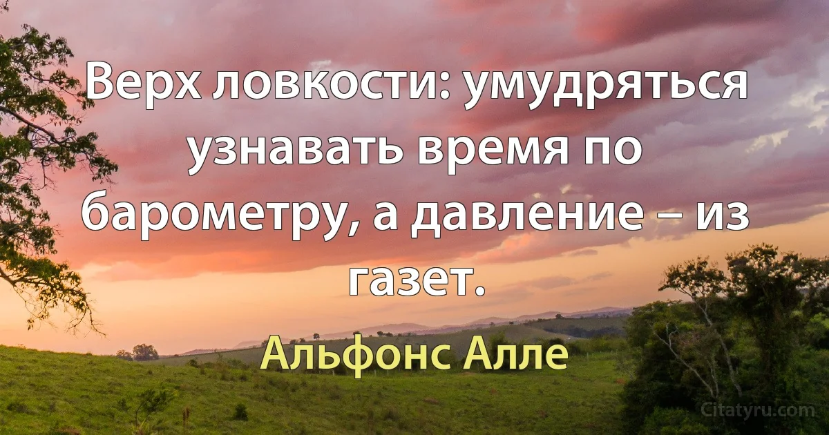 Верх ловкости: умудряться узнавать время по барометру, а давление – из газет. (Альфонс Алле)