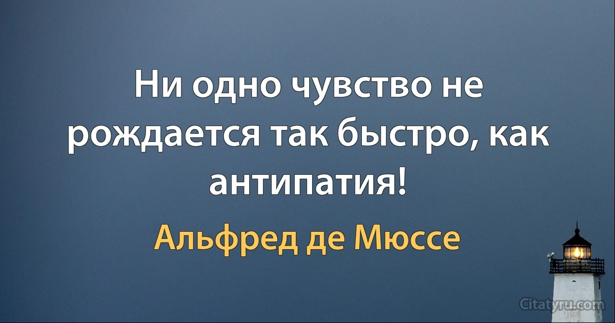 Ни одно чувство не рождается так быстро, как антипатия! (Альфред де Мюссе)