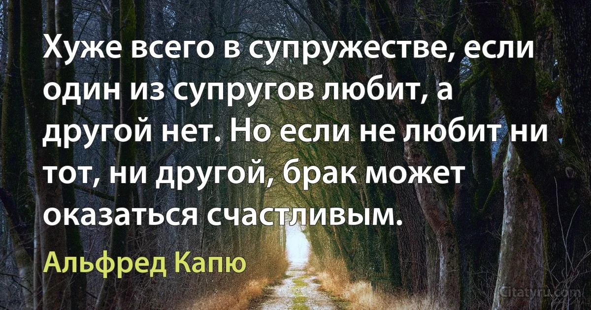 Хуже всего в супружестве, если один из супругов любит, а другой нет. Но если не любит ни тот, ни другой, брак может оказаться счастливым. (Альфред Капю)