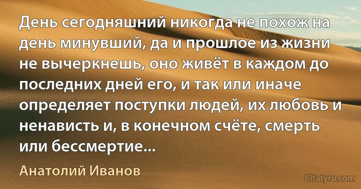 День сегодняшний никогда не похож на день минувший, да и прошлое из жизни не вычеркнешь, оно живёт в каждом до последних дней его, и так или иначе определяет поступки людей, их любовь и ненависть и, в конечном счёте, смерть или бессмертие... (Анатолий Иванов)