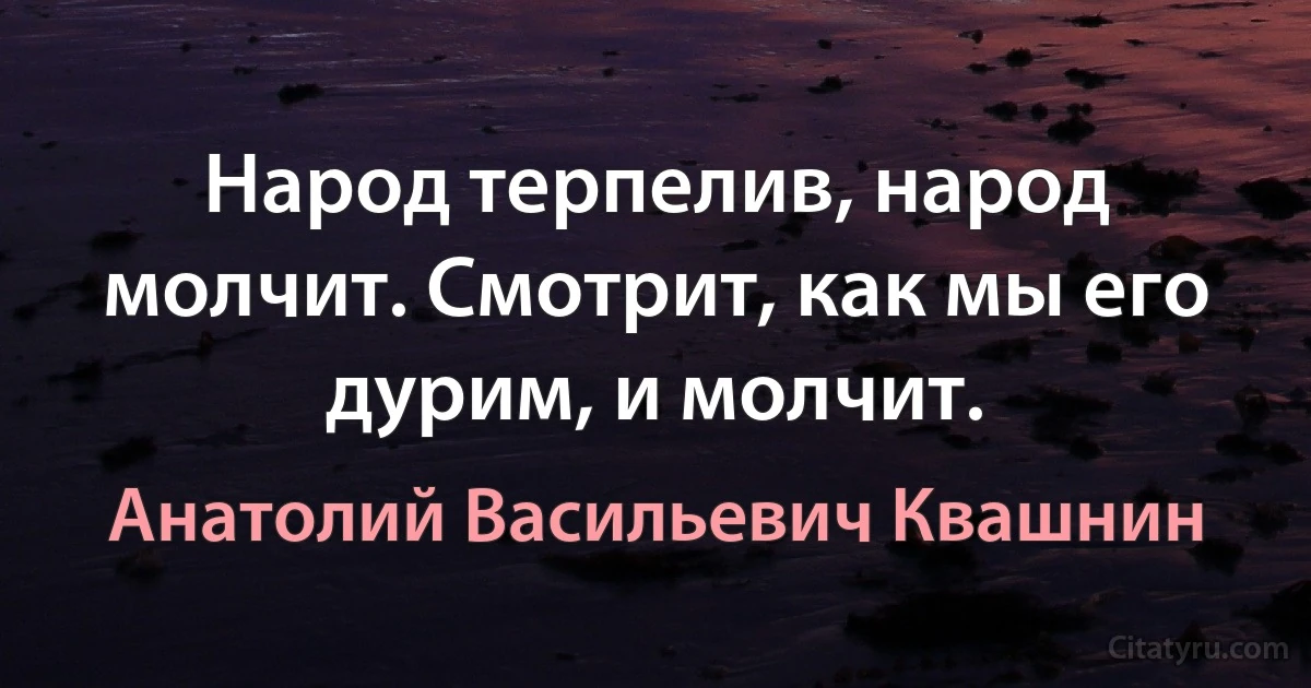 Народ терпелив, народ молчит. Смотрит, как мы его дурим, и молчит. (Анатолий Васильевич Квашнин)