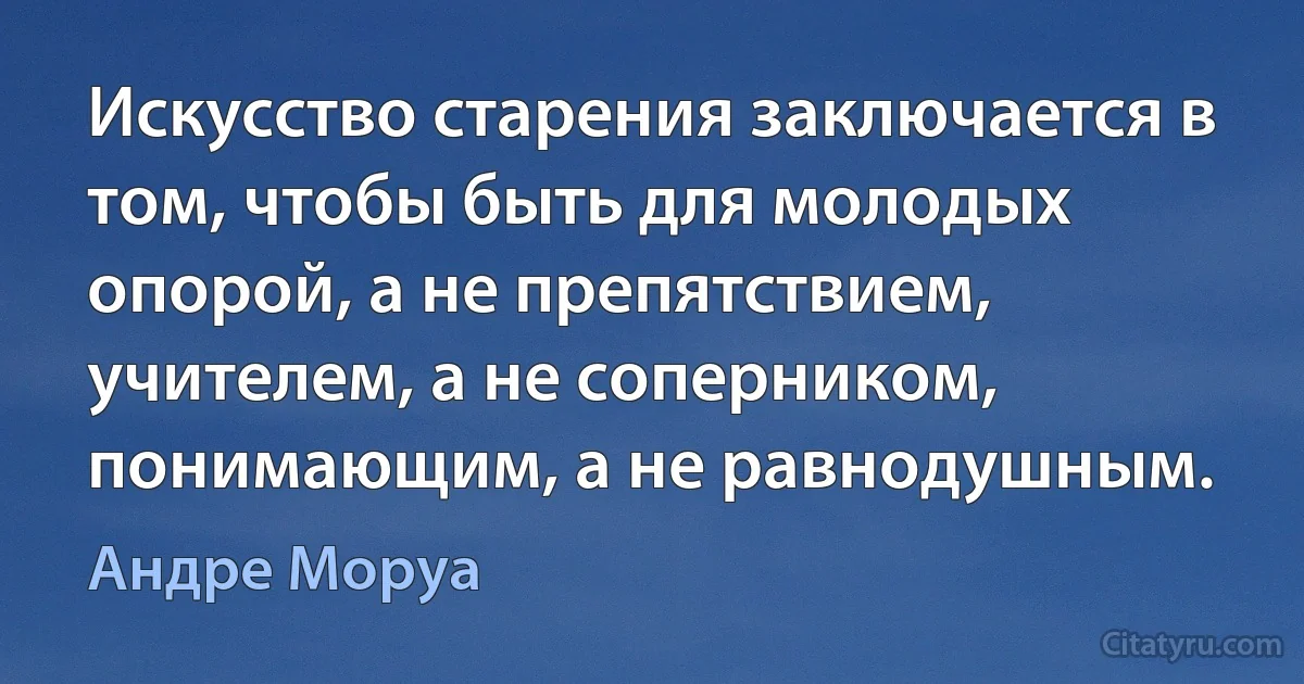 Искусство старения заключается в том, чтобы быть для молодых опорой, а не препятствием, учителем, а не соперником, понимающим, а не равнодушным. (Андре Моруа)