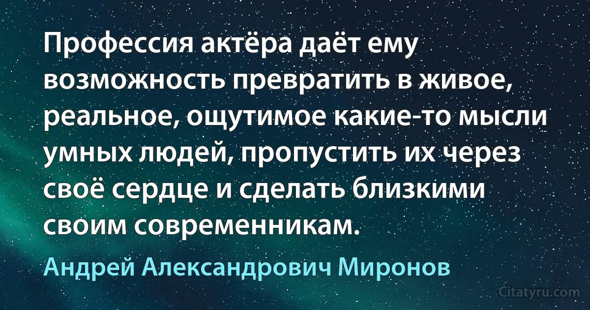 Профессия актёра даёт ему возможность превратить в живое, реальное, ощутимое какие-то мысли умных людей, пропустить их через своё сердце и сделать близкими своим современникам. (Андрей Александрович Миронов)