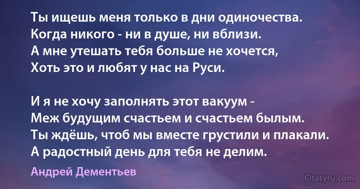 Ты ищешь меня только в дни одиночества. 
Когда никого - ни в душе, ни вблизи. 
А мне утешать тебя больше не хочется,
Хоть это и любят у нас на Руси. 

И я не хочу заполнять этот вакуум - 
Меж будущим счастьем и счастьем былым. 
Ты ждёшь, чтоб мы вместе грустили и плакали. 
А радостный день для тебя не делим. (Андрей Дементьев)