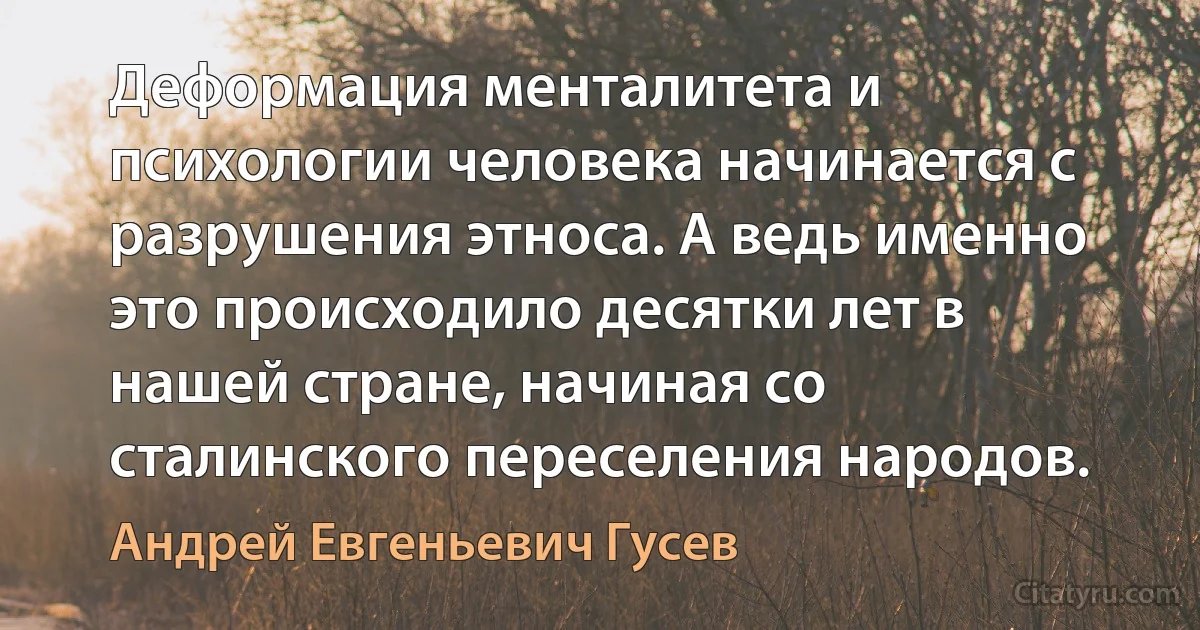 Деформация менталитета и психологии человека начинается с разрушения этноса. А ведь именно это происходило десятки лет в нашей стране, начиная со сталинского переселения народов. (Андрей Евгеньевич Гусев)