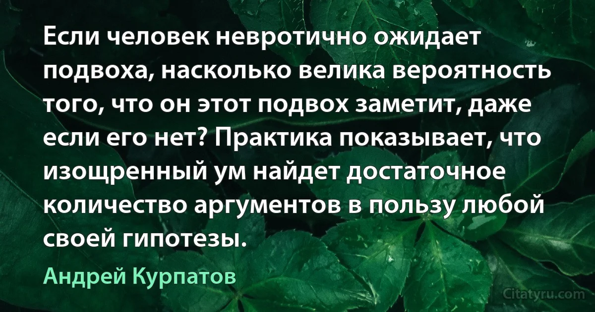 Если человек невротично ожидает подвоха, насколько велика вероятность того, что он этот подвох заметит, даже если его нет? Практика показывает, что изощренный ум найдет достаточное количество аргументов в пользу любой своей гипотезы. (Андрей Курпатов)