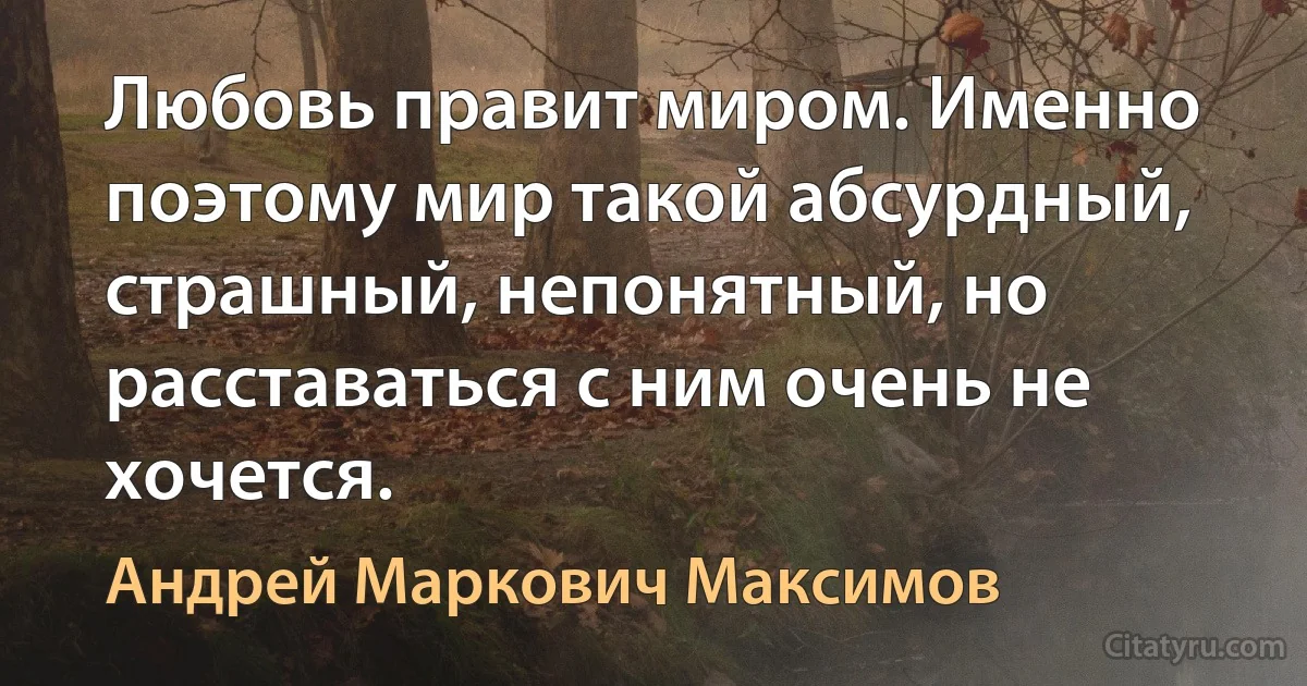 Любовь правит миром. Именно поэтому мир такой абсурдный, страшный, непонятный, но расставаться с ним очень не хочется. (Андрей Маркович Максимов)