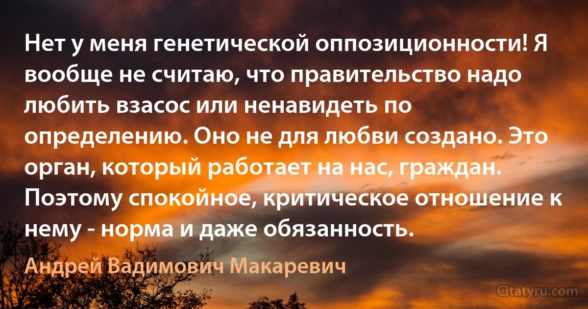 Нет у меня генетической оппозиционности! Я вообще не считаю, что правительство надо любить взасос или ненавидеть по определению. Оно не для любви создано. Это орган, который работает на нас, граждан. Поэтому спокойное, критическое отношение к нему - норма и даже обязанность. (Андрей Вадимович Макаревич)