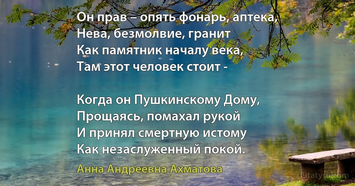 Он прав – опять фонарь, аптека,
Нева, безмолвие, гранит 
Как памятник началу века,
Там этот человек стоит -

Когда он Пушкинскому Дому,
Прощаясь, помахал рукой
И принял смертную истому
Как незаслуженный покой. (Анна Андреевна Ахматова)