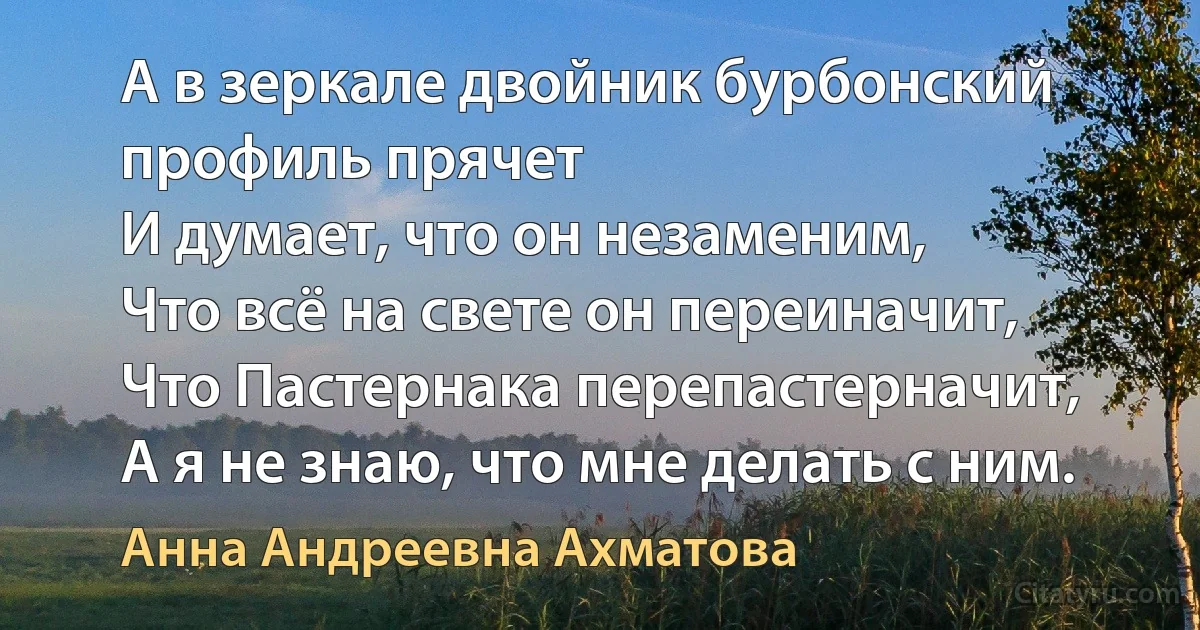 А в зеркале двойник бурбонский профиль прячет
И думает, что он незаменим,
Что всё на свете он переиначит,
Что Пастернака перепастерначит,
А я не знаю, что мне делать с ним. (Анна Андреевна Ахматова)