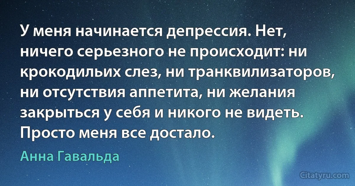 У меня начинается депрессия. Нет, ничего серьезного не происходит: ни крокодильих слез, ни транквилизаторов, ни отсутствия аппетита, ни желания закрыться у себя и никого не видеть. Просто меня все достало. (Анна Гавальда)