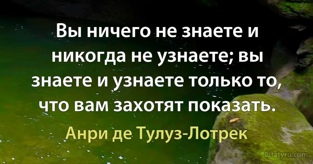 Вы ничего не знаете и никогда не узнаете; вы знаете и узнаете только то, что вам захотят показать. (Анри де Тулуз-Лотрек)