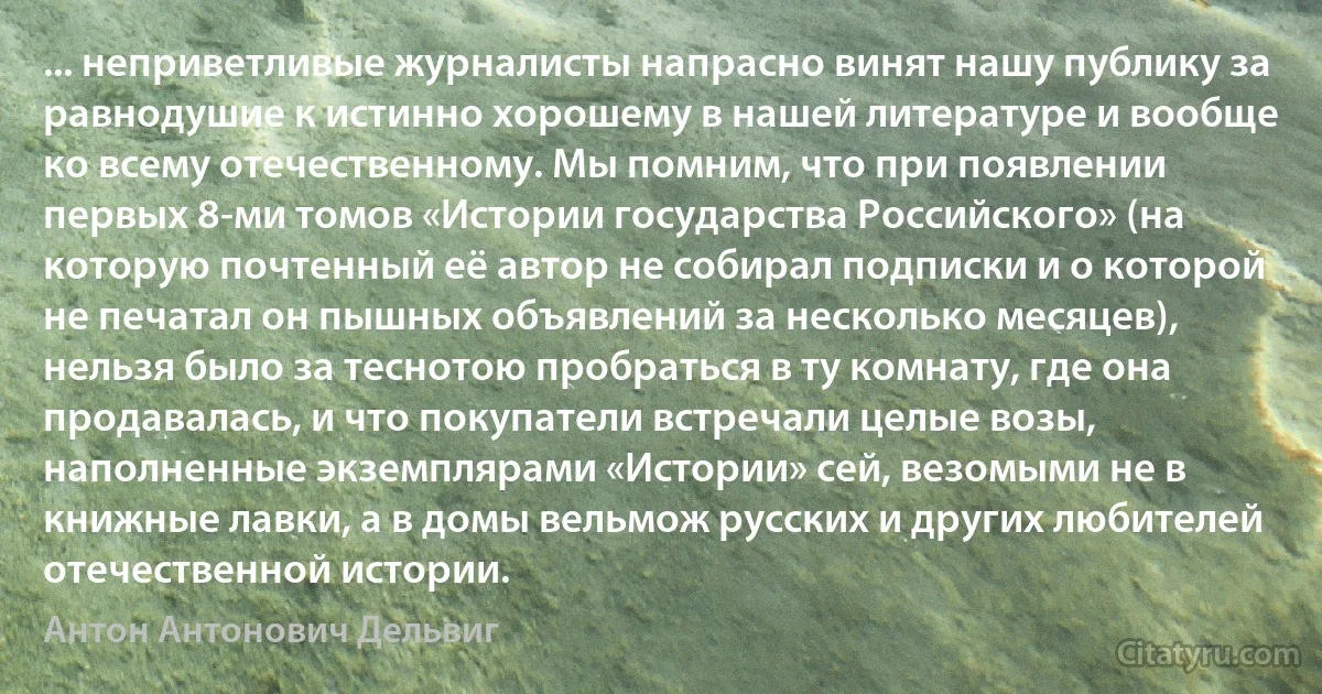 ... неприветливые журналисты напрасно винят нашу публику за равнодушие к истинно хорошему в нашей литературе и вообще ко всему отечественному. Мы помним, что при появлении первых 8-ми томов «Истории государства Российского» (на которую почтенный её автор не собирал подписки и о которой не печатал он пышных объявлений за несколько месяцев), нельзя было за теснотою пробраться в ту комнату, где она продавалась, и что покупатели встречали целые возы, наполненные экземплярами «Истории» сей, везомыми не в книжные лавки, а в домы вельмож русских и других любителей отечественной истории. (Антон Антонович Дельвиг)