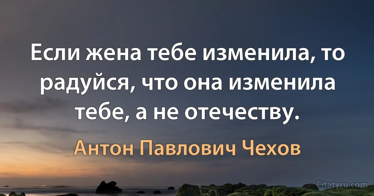 Если жена тебе изменила, то радуйся, что она изменила тебе, а не отечеству. (Антон Павлович Чехов)