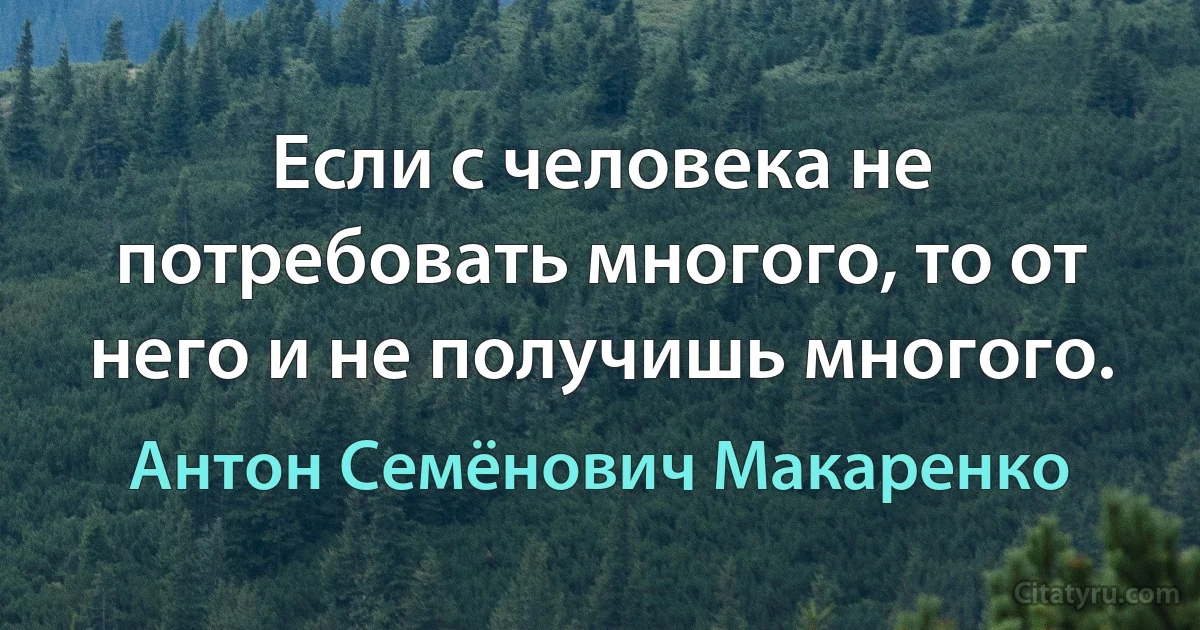 Если с человека не потребовать многого, то от него и не получишь многого. (Антон Семёнович Макаренко)