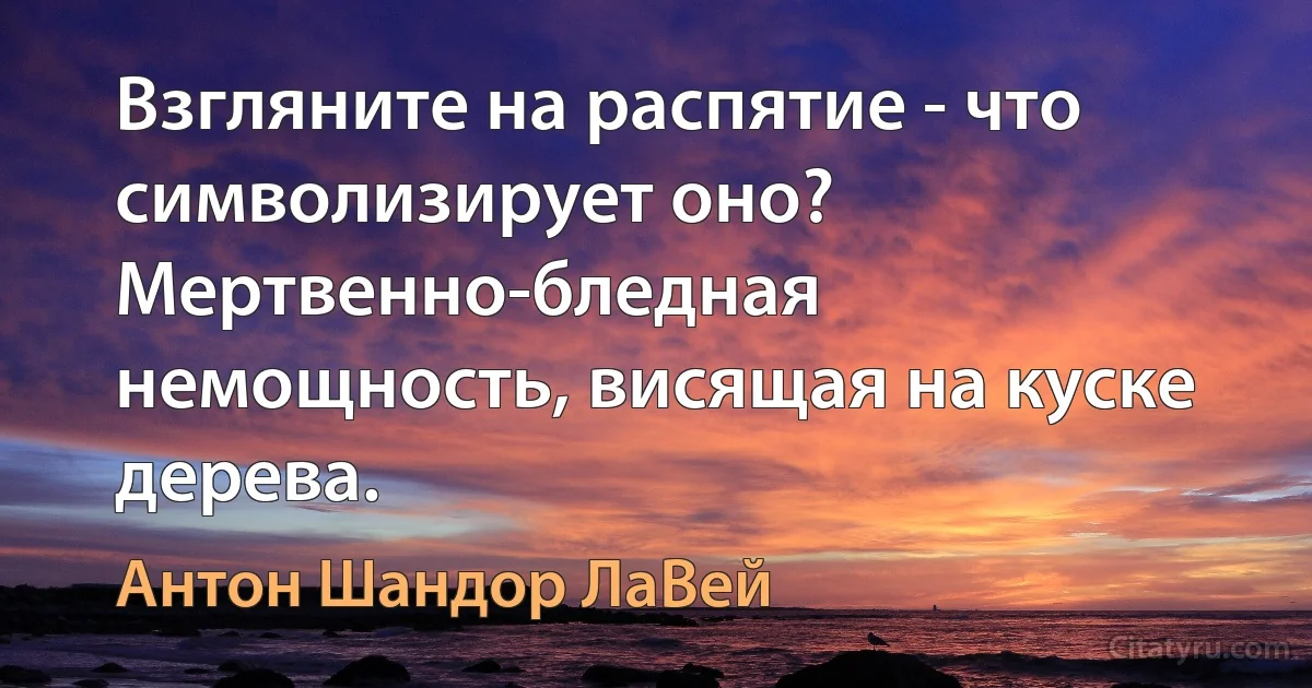 Взгляните на распятие - что символизирует оно? Мертвенно-бледная немощность, висящая на куске дерева. (Антон Шандор ЛаВей)