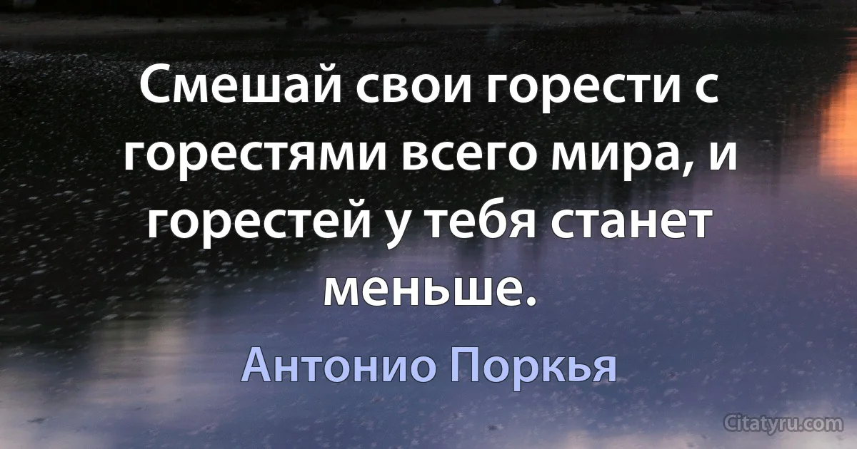 Смешай свои горести с горестями всего мира, и горестей у тебя станет меньше. (Антонио Поркья)