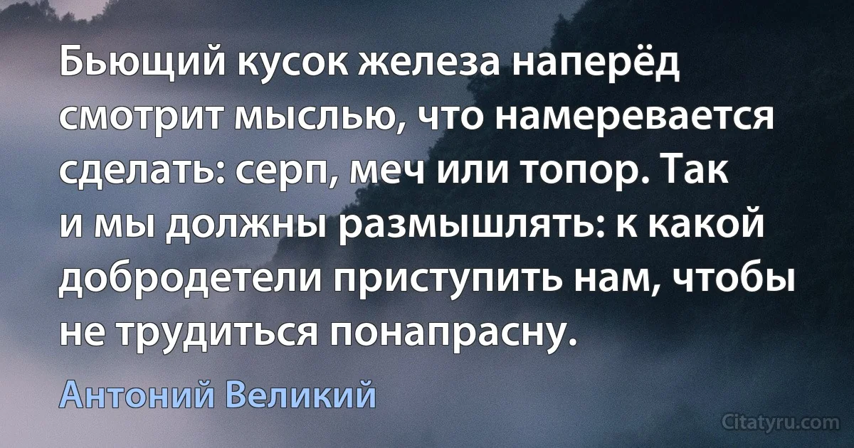 Бьющий кусок железа наперёд смотрит мыслью, что намеревается сделать: серп, меч или топор. Так и мы должны размышлять: к какой добродетели приступить нам, чтобы не трудиться понапрасну. (Антоний Великий)