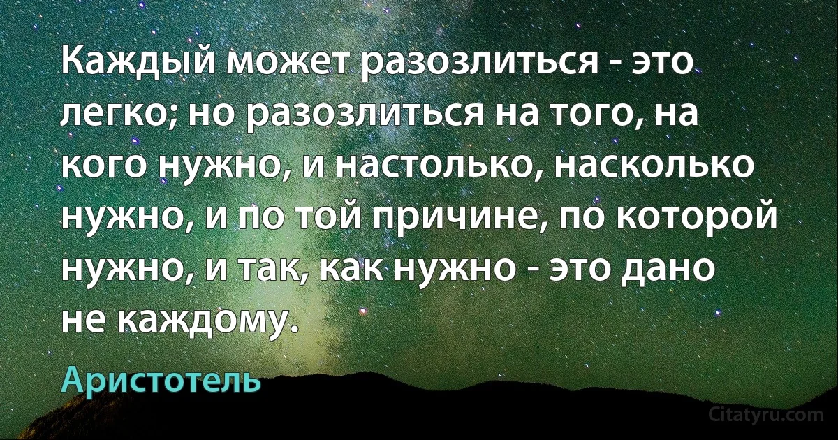 Каждый может разозлиться - это легко; но разозлиться на того, на кого нужно, и настолько, насколько нужно, и по той причине, по которой нужно, и так, как нужно - это дано не каждому. (Аристотель)