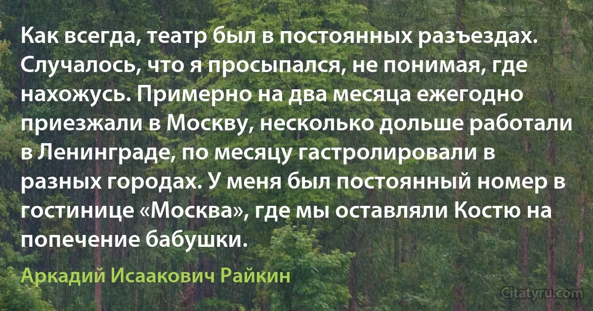 Как всегда, театр был в постоянных разъездах. Случалось, что я просыпался, не понимая, где нахожусь. Примерно на два месяца ежегодно приезжали в Москву, несколько дольше работали в Ленинграде, по месяцу гастролировали в разных городах. У меня был постоянный номер в гостинице «Москва», где мы оставляли Костю на попечение бабушки. (Аркадий Исаакович Райкин)