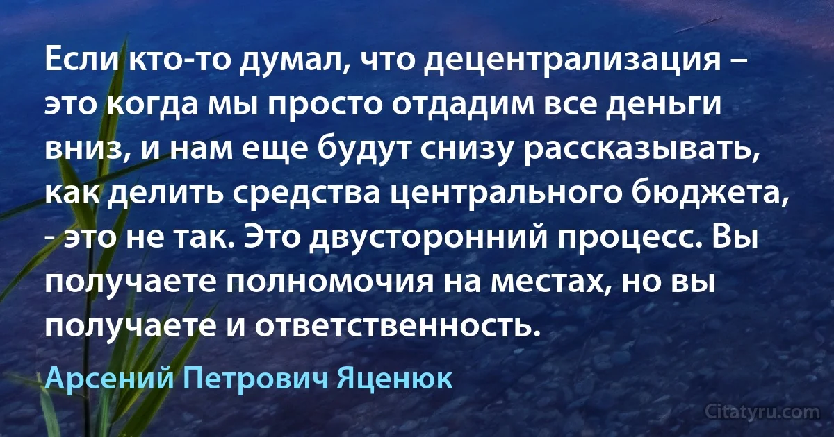 Если кто-то думал, что децентрализация – это когда мы просто отдадим все деньги вниз, и нам еще будут снизу рассказывать, как делить средства центрального бюджета, - это не так. Это двусторонний процесс. Вы получаете полномочия на местах, но вы получаете и ответственность. (Арсений Петрович Яценюк)